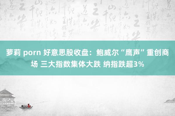 萝莉 porn 好意思股收盘：鲍威尔“鹰声”重创商场 三大指数集体大跌 纳指跌超3%
