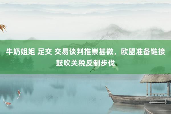 牛奶姐姐 足交 交易谈判推崇甚微，欧盟准备链接鼓吹关税反制步伐