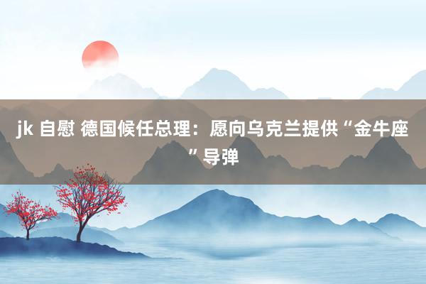 jk 自慰 德国候任总理：愿向乌克兰提供“金牛座”导弹