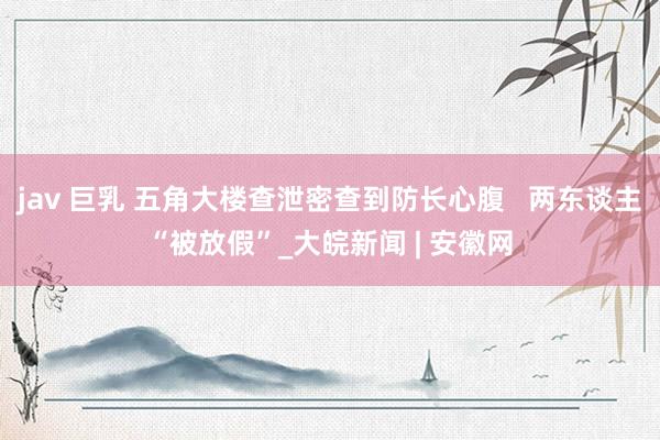 jav 巨乳 五角大楼查泄密查到防长心腹   两东谈主“被放假”_大皖新闻 | 安徽网