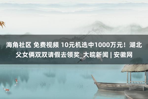 海角社区 免费视频 10元机选中1000万元！湖北父女俩双双请假去领奖_大皖新闻 | 安徽网