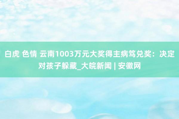 白虎 色情 云南1003万元大奖得主病笃兑奖：决定对孩子躲藏_大皖新闻 | 安徽网