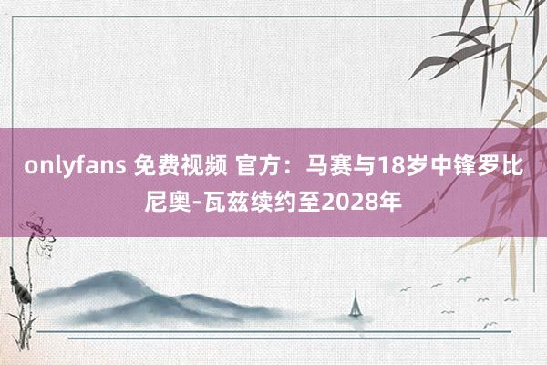 onlyfans 免费视频 官方：马赛与18岁中锋罗比尼奥-瓦兹续约至2028年