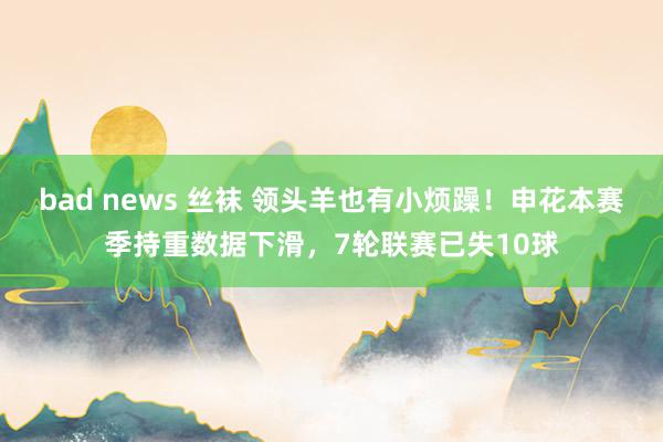 bad news 丝袜 领头羊也有小烦躁！申花本赛季持重数据下滑，7轮联赛已失10球