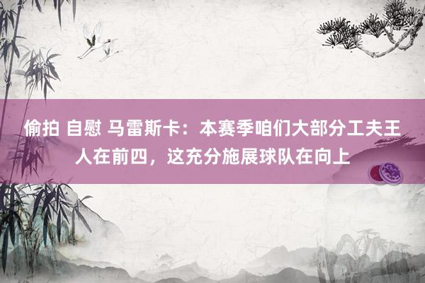 偷拍 自慰 马雷斯卡：本赛季咱们大部分工夫王人在前四，这充分施展球队在向上