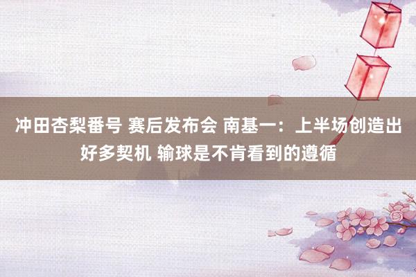 冲田杏梨番号 赛后发布会 南基一：上半场创造出好多契机 输球是不肯看到的遵循