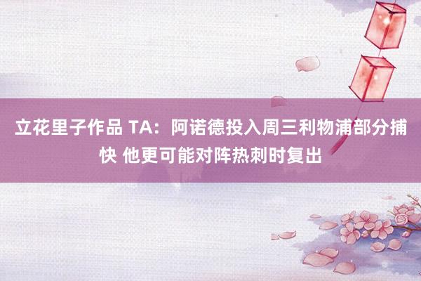 立花里子作品 TA：阿诺德投入周三利物浦部分捕快 他更可能对阵热刺时复出