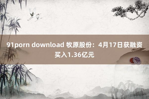 91porn download 牧原股份：4月17日获融资买入1.36亿元