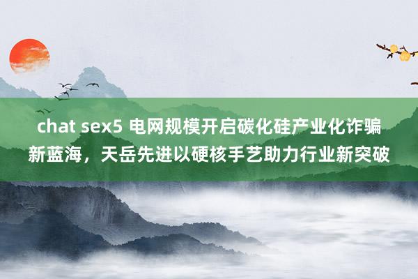 chat sex5 电网规模开启碳化硅产业化诈骗新蓝海，天岳先进以硬核手艺助力行业新突破
