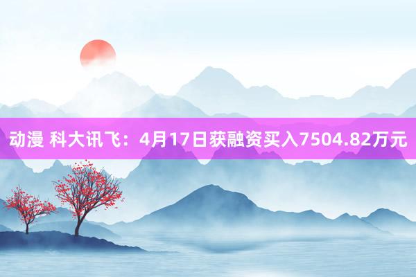 动漫 科大讯飞：4月17日获融资买入7504.82万元