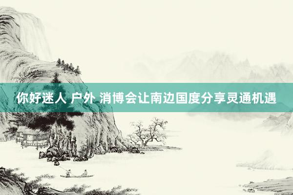 你好迷人 户外 消博会让南边国度分享灵通机遇