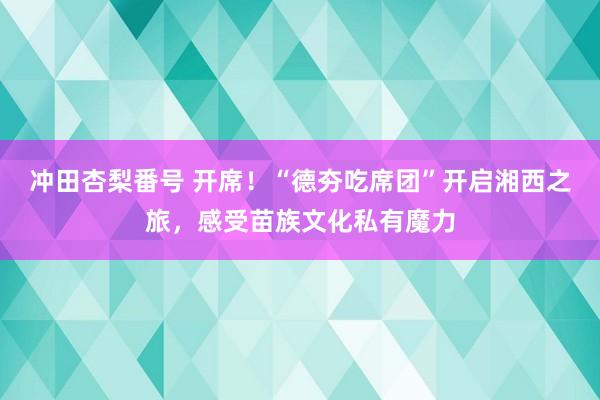冲田杏梨番号 开席！“德夯吃席团”开启湘西之旅，感受苗族文化私有魔力