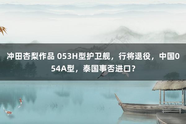 冲田杏梨作品 053H型护卫舰，行将退役，中国054A型，泰国事否进口？