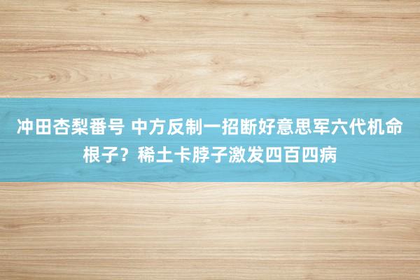 冲田杏梨番号 中方反制一招断好意思军六代机命根子？稀土卡脖子激发四百四病