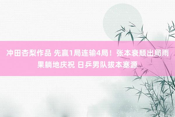 冲田杏梨作品 先赢1局连输4局！张本衰颓出局雨果躺地庆祝 日乒男队拔本塞源