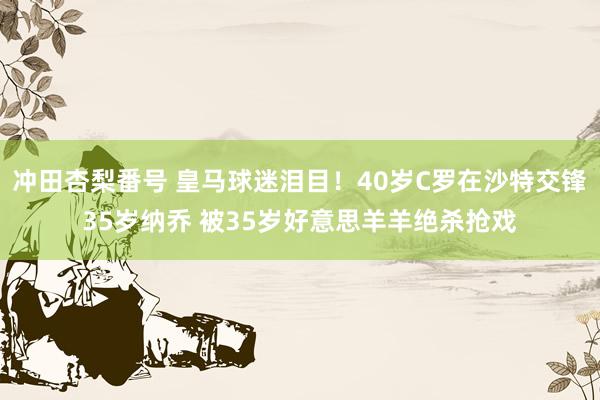 冲田杏梨番号 皇马球迷泪目！40岁C罗在沙特交锋35岁纳乔 被35岁好意思羊羊绝杀抢戏