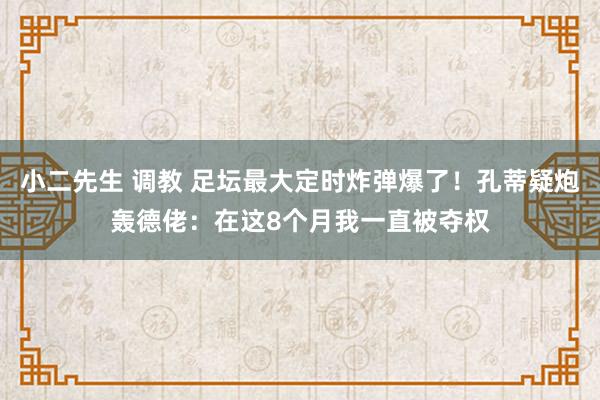 小二先生 调教 足坛最大定时炸弹爆了！孔蒂疑炮轰德佬：在这8个月我一直被夺权