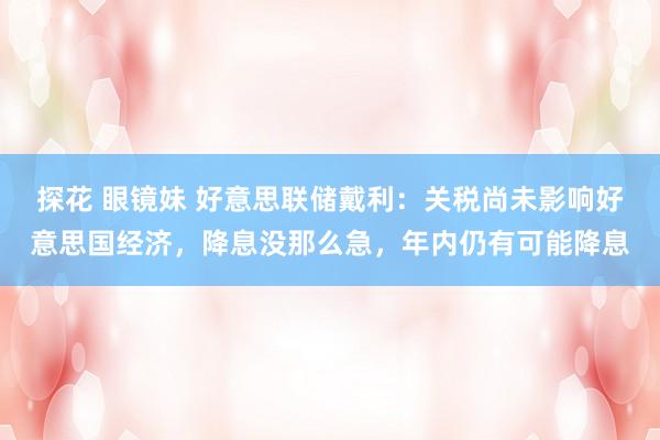 探花 眼镜妹 好意思联储戴利：关税尚未影响好意思国经济，降息没那么急，年内仍有可能降息