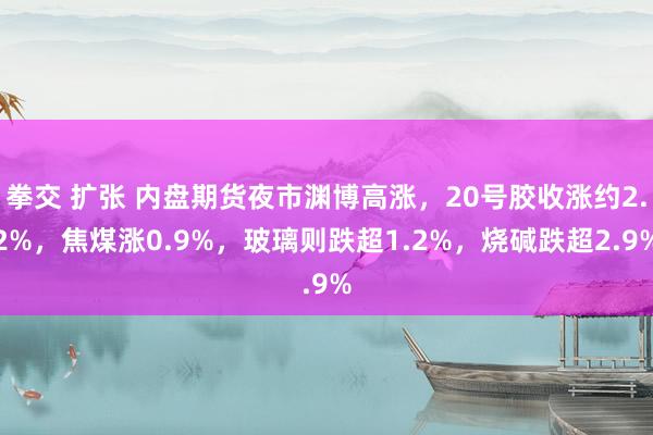 拳交 扩张 内盘期货夜市渊博高涨，20号胶收涨约2.2%，焦煤涨0.9%，玻璃则跌超1.2%，烧碱跌超2.9%
