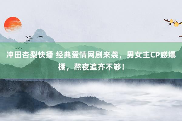 冲田杏梨快播 经典爱情网剧来袭，男女主CP感爆棚，熬夜追齐不够！