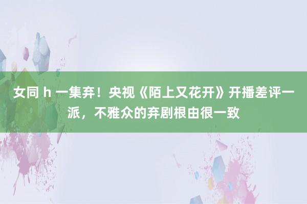 女同 h 一集弃！央视《陌上又花开》开播差评一派，不雅众的弃剧根由很一致