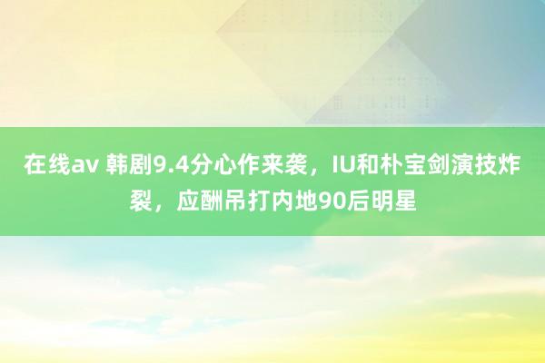 在线av 韩剧9.4分心作来袭，IU和朴宝剑演技炸裂，应酬吊打内地90后明星