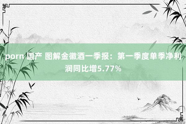 porn 国产 图解金徽酒一季报：第一季度单季净利润同比增5.77%