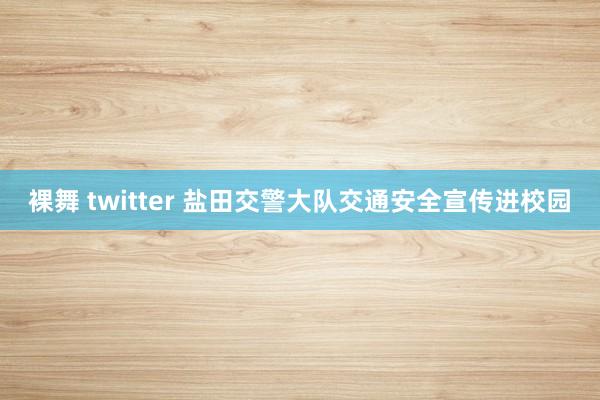 裸舞 twitter 盐田交警大队交通安全宣传进校园﻿