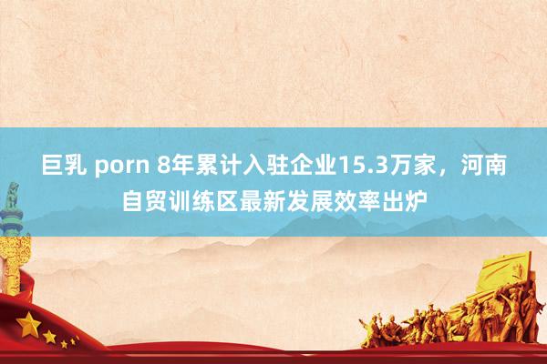 巨乳 porn 8年累计入驻企业15.3万家，河南自贸训练区最新发展效率出炉