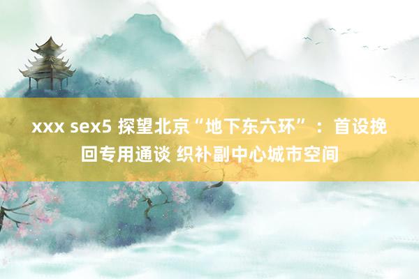 xxx sex5 探望北京“地下东六环” ：首设挽回专用通谈 织补副中心城市空间