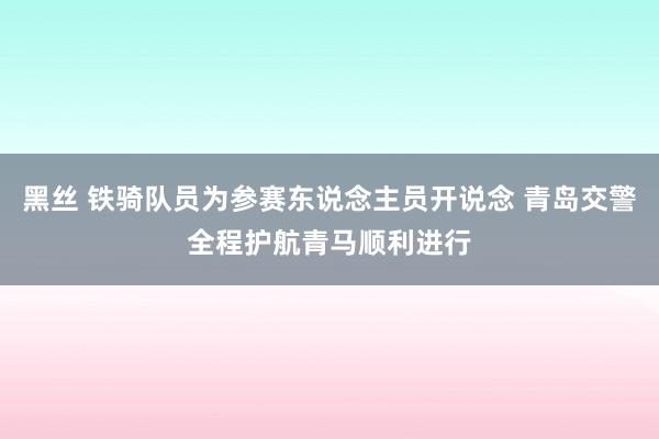 黑丝 铁骑队员为参赛东说念主员开说念 青岛交警全程护航青马顺利进行