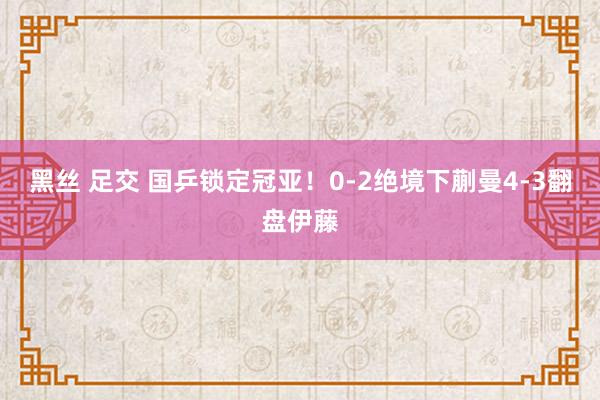 黑丝 足交 国乒锁定冠亚！0-2绝境下蒯曼4-3翻盘伊藤