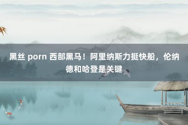 黑丝 porn 西部黑马！阿里纳斯力挺快船，伦纳德和哈登是关键