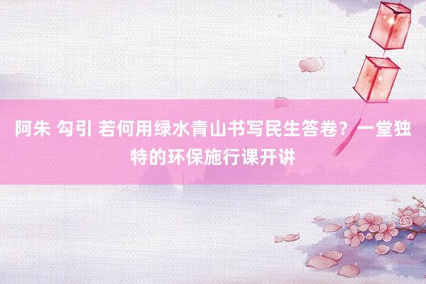 阿朱 勾引 若何用绿水青山书写民生答卷？一堂独特的环保施行课开讲