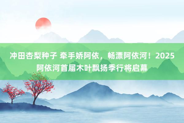 冲田杏梨种子 牵手娇阿依，畅漂阿依河！2025阿依河首届木叶飘扬季行将启幕