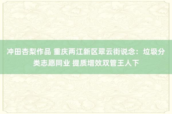 冲田杏梨作品 重庆两江新区翠云街说念：垃圾分类志愿同业 提质增效双管王人下
