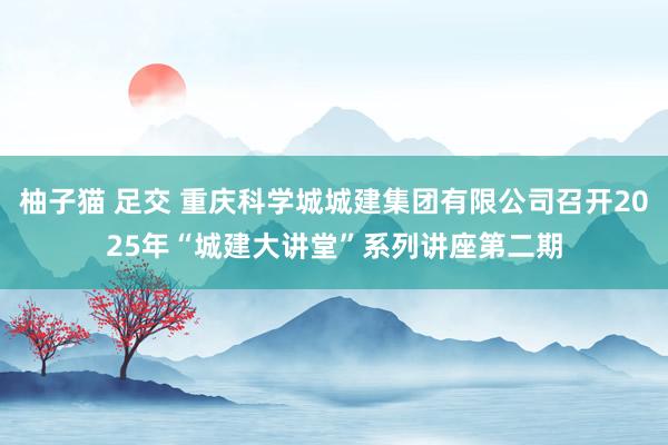 柚子猫 足交 重庆科学城城建集团有限公司召开2025年“城建大讲堂”系列讲座第二期