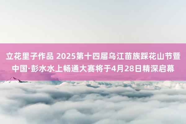 立花里子作品 2025第十四届乌江苗族踩花山节暨中国·彭水水上畅通大赛将于4月28日精深启幕