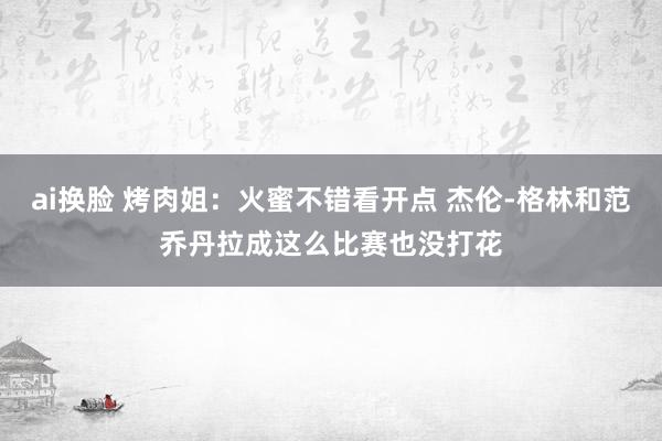 ai换脸 烤肉姐：火蜜不错看开点 杰伦-格林和范乔丹拉成这么比赛也没打花