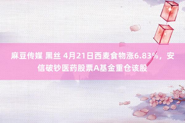 麻豆传媒 黑丝 4月21日西麦食物涨6.83%，安信破钞医药股票A基金重仓该股