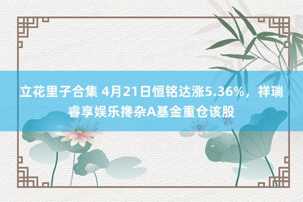 立花里子合集 4月21日恒铭达涨5.36%，祥瑞睿享娱乐搀杂A基金重仓该股