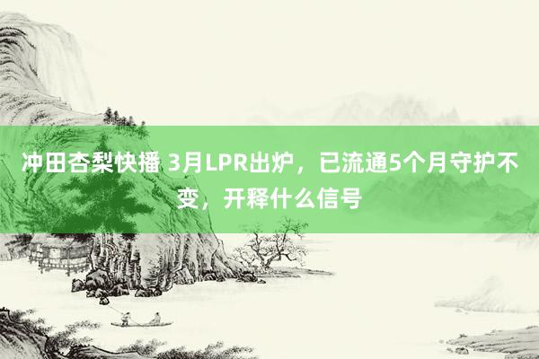 冲田杏梨快播 3月LPR出炉，已流通5个月守护不变，开释什么信号