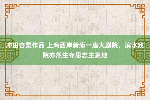 冲田杏梨作品 上海西岸新添一座大剧院，滨水戏院亦然生存思志主意地