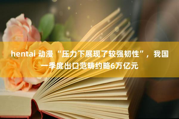 hentai 动漫 “压力下展现了较强韧性”，我国一季度出口范畴约略6万亿元
