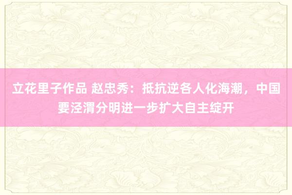 立花里子作品 赵忠秀：抵抗逆各人化海潮，中国要泾渭分明进一步扩大自主绽开