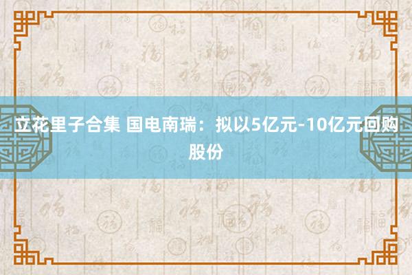 立花里子合集 国电南瑞：拟以5亿元-10亿元回购股份