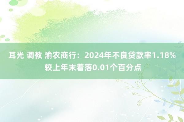 耳光 调教 渝农商行：2024年不良贷款率1.18% 较上年末着落0.01个百分点