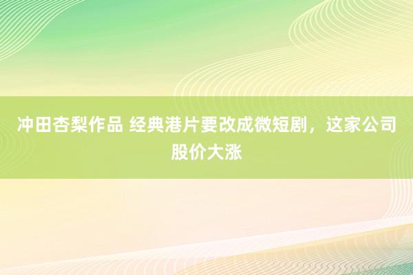 冲田杏梨作品 经典港片要改成微短剧，这家公司股价大涨