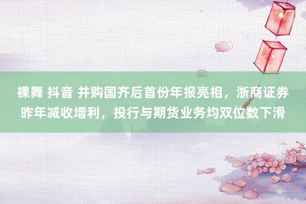 裸舞 抖音 并购国齐后首份年报亮相，浙商证券昨年减收增利，投行与期货业务均双位数下滑
