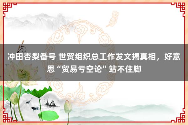 冲田杏梨番号 世贸组织总工作发文揭真相，好意思“贸易亏空论”站不住脚
